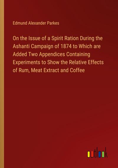 On the Issue of a Spirit Ration During the Ashanti Campaign of 1874 to Which are Added Two Appendices Containing Experiments to Show the Relative Effects of Rum, Meat Extract and Coffee