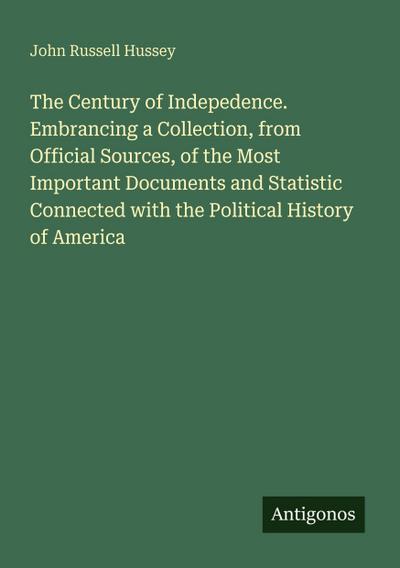 The Century of Indepedence. Embrancing a Collection, from Official Sources, of the Most Important Documents and Statistic Connected with the Political History of America