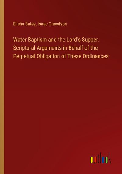 Water Baptism and the Lord’s Supper. Scriptural Arguments in Behalf of the Perpetual Obligation of These Ordinances