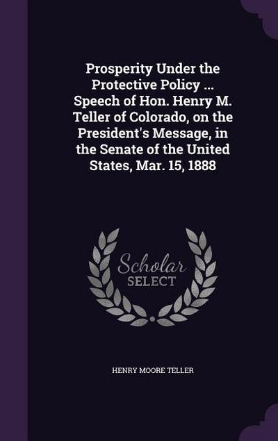 Prosperity Under the Protective Policy ... Speech of Hon. Henry M. Teller of Colorado, on the President’s Message, in the Senate of the United States, Mar. 15, 1888