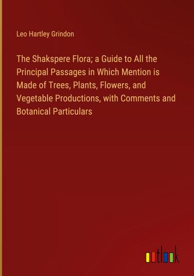 The Shakspere Flora; a Guide to All the Principal Passages in Which Mention is Made of Trees, Plants, Flowers, and Vegetable Productions, with Comments and Botanical Particulars