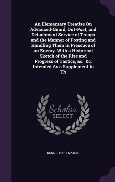 An Elementary Treatise On Advanced-Guard, Out-Post, and Detachment Service of Troops and the Manner of Posting and Handling Them in Presence of an Enemy. With a Historical Sketch of the Rise and Progress of Tactics, &c., &c. Intended As a Supplement to Th