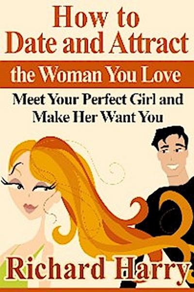 How to Date and Attract the Woman You Love:  Meet Your Perfect Girl and Make Her Want You