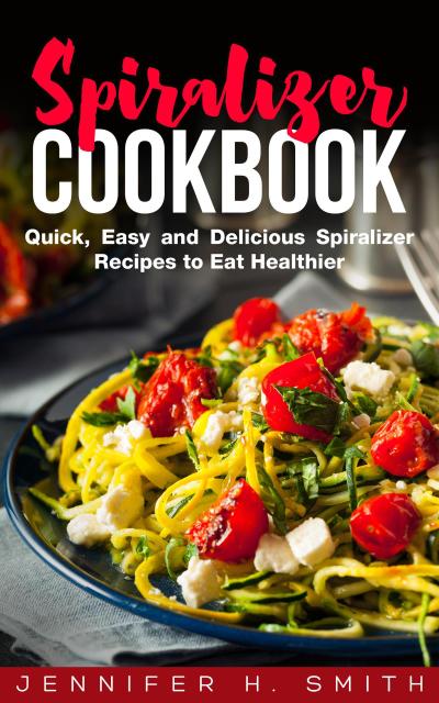 Spiralizer Cookbook: Quick, Easy and Delicious Spiralizer Recipes to Eat Healthier