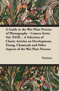 A Guide to the Wet Plate Process of Photography - Camera Series Vol. XVIII. - A Selection of Classic Articles on Development, Fixing, Chemicals and