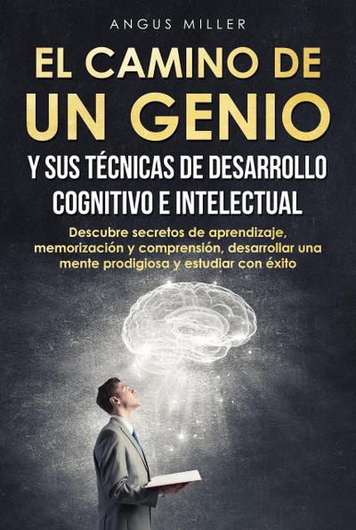 El camino de un genio y sus técnicas de desarrollo cognitivo e intelectual (Descubre secretos de aprendizaje, memorización y comprensión, desarrollar una mente prodigiosa y estudiar con éxito)