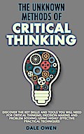 The Unknown Methods of Critical Thinking: Discover The Key Skills and Tools You Will Need for Critical Thinking, Decision Making and Problem Solving, Using Highly Effective Practical Techniques