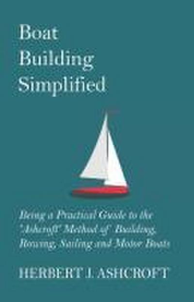 Boat Building Simplified - Being a Practical Guide to the ’Ashcroft’ Method of Building, Rowing, Sailing and Motor Boats