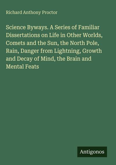 Science Byways. A Series of Familiar Dissertations on Life in Other Worlds, Comets and the Sun, the North Pole, Rain, Danger from Lightning, Growth and Decay of Mind, the Brain and Mental Feats