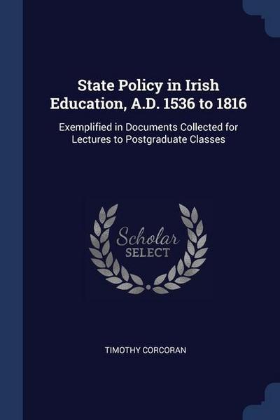 State Policy in Irish Education, A.D. 1536 to 1816: Exemplified in Documents Collected for Lectures to Postgraduate Classes