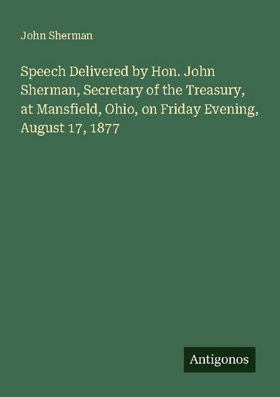Speech Delivered by Hon. John Sherman, Secretary of the Treasury, at Mansfield, Ohio, on Friday Evening, August 17, 1877
