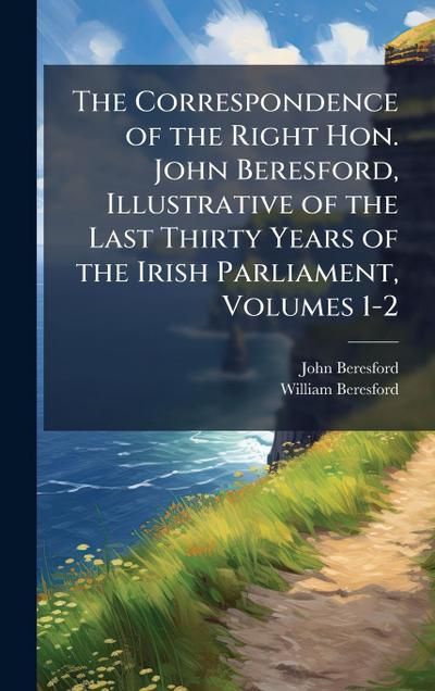 The Correspondence of the Right Hon. John Beresford, Illustrative of the Last Thirty Years of the Irish Parliament, Volumes 1-2
