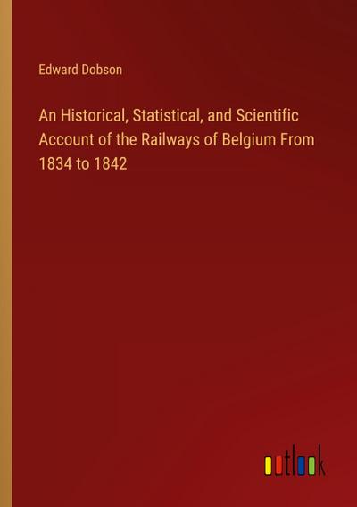An Historical, Statistical, and Scientific Account of the Railways of Belgium From 1834 to 1842