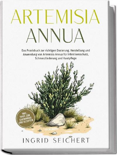 Artemisia Annua: Das Praxisbuch zur richtigen Dosierung, Herstellung und Anwendung von Artemisia Annua für Infektionsschutz, Schmerzlinderung und Hautpflege - inkl. Tipps zum Eigenanbau und Rezepten 