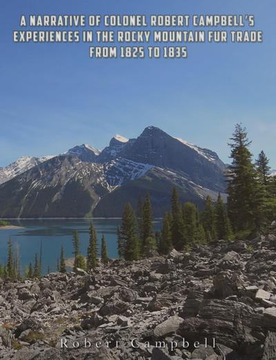 A Narrative of Colonel Robert Campbell’s Experiences in the Rocky Mountain Fur Trade from 1825 to 1835