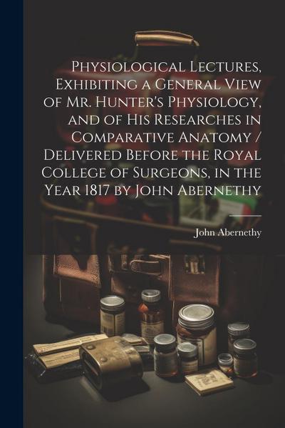 Physiological Lectures, Exhibiting a General View of Mr. Hunter’s Physiology, and of his Researches in Comparative Anatomy / Delivered Before the Roya