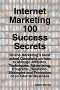 Internet Marketing 100 Success Secrets - Online Marketing’s Most asked Questions on how to Manage Affiliates, Techniques, Advertising, Programs, Solutions, Strategies and Promotion of an Internet Business