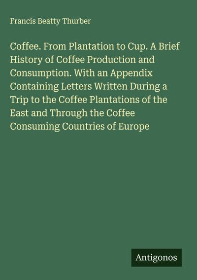 Coffee. From Plantation to Cup. A Brief History of Coffee Production and Consumption. With an Appendix Containing Letters Written During a Trip to the Coffee Plantations of the East and Through the Coffee Consuming Countries of Europe