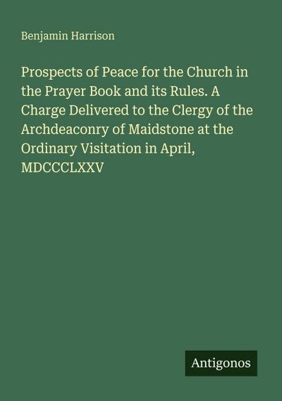 Prospects of Peace for the Church in the Prayer Book and its Rules. A Charge Delivered to the Clergy of the Archdeaconry of Maidstone at the Ordinary Visitation in April, MDCCCLXXV