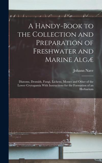 A Handy-Book to the Collection and Preparation of Freshwater and Marine Algæ: Diatoms, Desmids, Fungi, Lichens, Mosses and Other of the Lower Crytogam