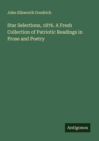 Star Selections, 1876. A Fresh Collection of Patriotic Readings in Prose and Poetry