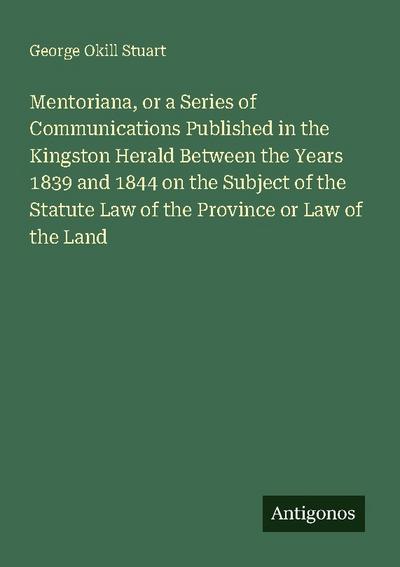 Mentoriana, or a Series of Communications Published in the Kingston Herald Between the Years 1839 and 1844 on the Subject of the Statute Law of the Province or Law of the Land