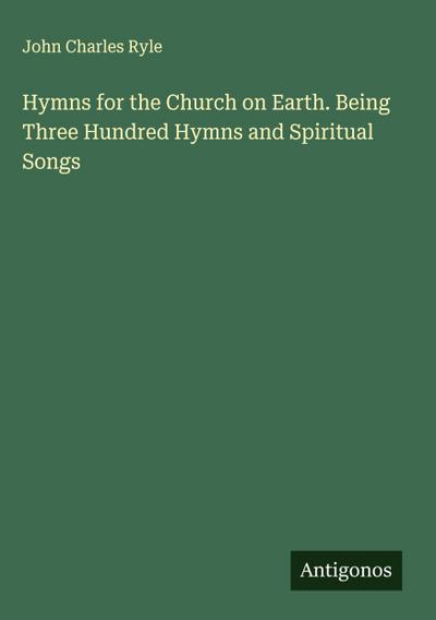 Hymns for the Church on Earth. Being Three Hundred Hymns and Spiritual Songs