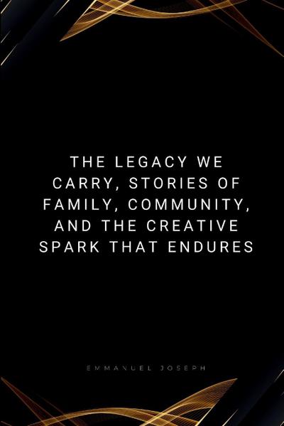 The Legacy We Carry, Stories of Family, Community, and the Creative Spark That Endures