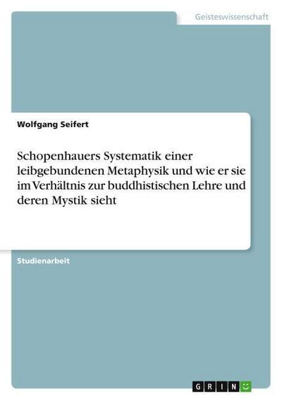 Schopenhauers Systematik einer leibgebundenen Metaphysik und wie er sie im Verhältnis zur buddhistischen Lehre und deren Mystik sieht