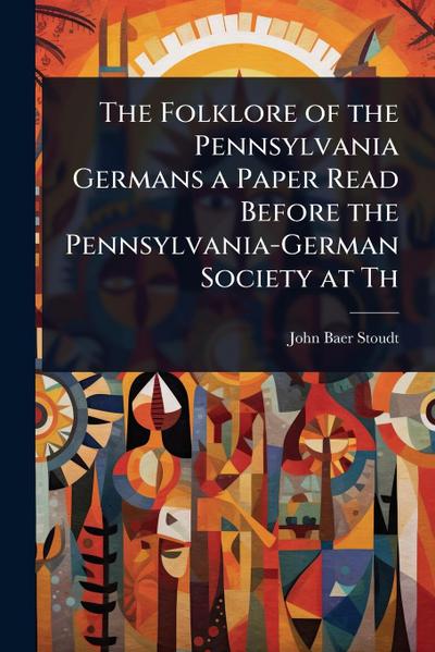 The Folklore of the Pennsylvania Germans a Paper Read Before the Pennsylvania-German Society at Th