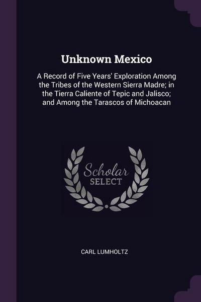 Unknown Mexico: A Record of Five Years’ Exploration Among the Tribes of the Western Sierra Madre; in the Tierra Caliente of Tepic and