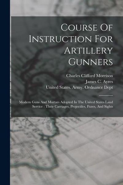 Course Of Instruction For Artillery Gunners: Modern Guns And Mortars Adopted In The United States Land Service: Their Carriages, Projectiles, Fuzes, A