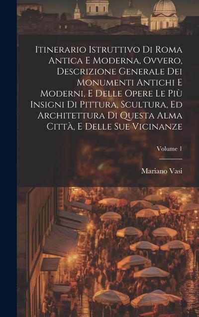Itinerario istruttivo di Roma antica e moderna, ovvero, Descrizione generale dei monumenti antichi e moderni, e delle opere le piu&#768; insigni di pittura, scultura, ed architettura di questa alma citta&#768;, e delle sue vicinanze; Volume 1