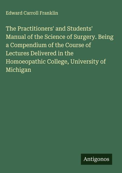 The Practitioners’ and Students’ Manual of the Science of Surgery. Being a Compendium of the Course of Lectures Delivered in the Homoeopathic College, University of Michigan