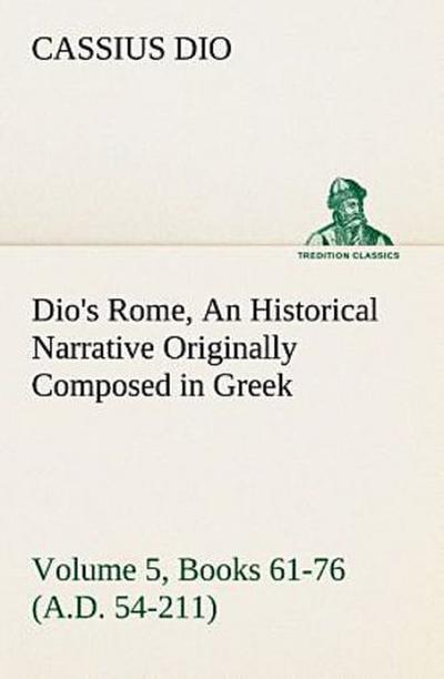 Dio’s Rome, Volume 5, Books 61-76 (A.D. 54-211) An Historical Narrative Originally Composed in Greek During The Reigns of Septimius Severus, Geta and Caracalla, Macrinus, Elagabalus and Alexander Severus: and Now Presented in English Form By Herbert Baldwin Foster