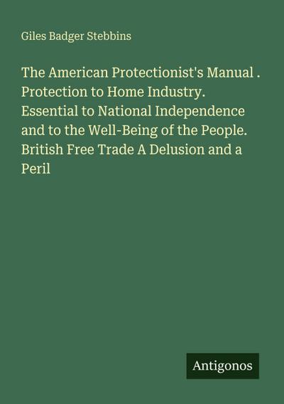 The American Protectionist’s Manual . Protection to Home Industry. Essential to National Independence and to the Well-Being of the People. British Free Trade A Delusion and a Peril