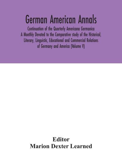 German American Annals; Continuation of the Quarterly Americana Germanica; A Monthly Devoted to the Comparative study of the Historical, Literary, Linguistic, Educational and Commercial Relations of Germany and America (Volume V)