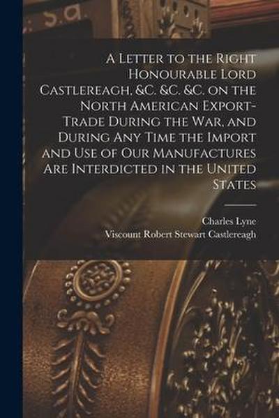 A Letter to the Right Honourable Lord Castlereagh, &c. &c. &c. on the North American Export-trade During the War, and During Any Time the Import and U