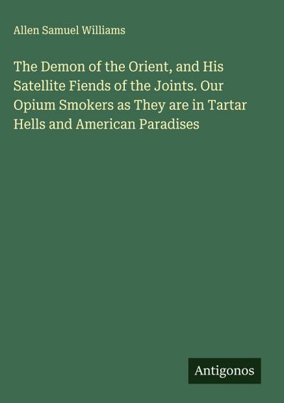 The Demon of the Orient, and His Satellite Fiends of the Joints. Our Opium Smokers as They are in Tartar Hells and American Paradises