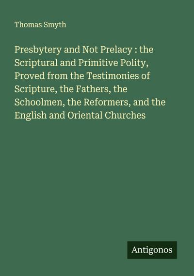 Presbytery and Not Prelacy : the Scriptural and Primitive Polity, Proved from the Testimonies of Scripture, the Fathers, the Schoolmen, the Reformers, and the English and Oriental Churches