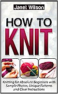 How To Knit: Knitting for Absolute Beginners with Sample Photos, Unique Patterns and Clear Instructions