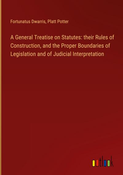 A General Treatise on Statutes: their Rules of Construction, and the Proper Boundaries of Legislation and of Judicial Interpretation