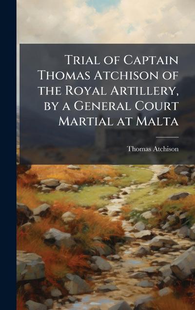 Trial of Captain Thomas Atchison of the Royal Artillery, by a General Court Martial at Malta