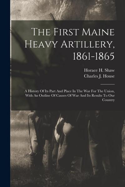 The First Maine Heavy Artillery, 1861-1865: A History Of Its Part And Place In The War For The Union, With An Outline Of Causes Of War And Its Results