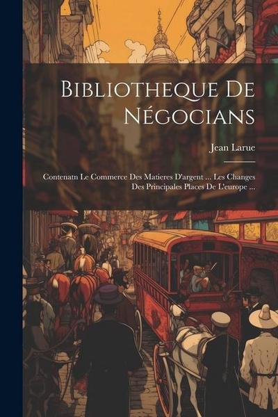 Bibliotheque De Négocians: Contenatn Le Commerce Des Matieres D’argent ... Les Changes Des Principales Places De L’europe ...