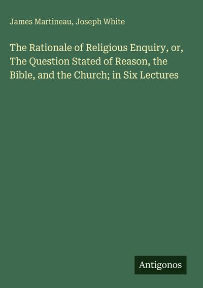 The Rationale of Religious Enquiry, or, The Question Stated of Reason, the Bible, and the Church; in Six Lectures