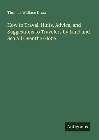 How to Travel. Hints, Advice, and Suggestions to Travelers by Land and Sea All Over the Globe