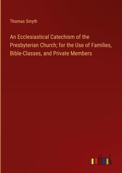 An Ecclesiastical Catechism of the Presbyterian Church; for the Use of Families, Bible-Classes, and Private Members