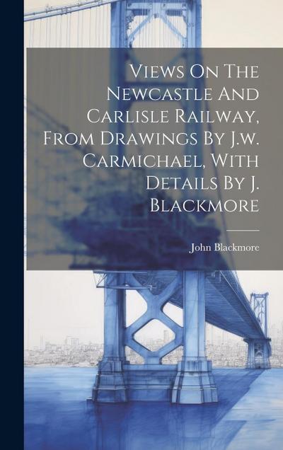 Views On The Newcastle And Carlisle Railway, From Drawings By J.w. Carmichael, With Details By J. Blackmore