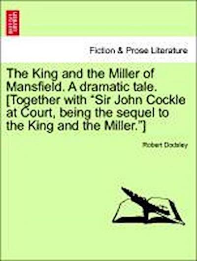 The King and the Miller of Mansfield. a Dramatic Tale. [together with Sir John Cockle at Court, Being the Sequel to the King and the Miller.]